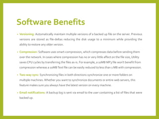 Software Benefits 
•Versioning:Automaticallymaintainmultipleversionsofabackedupfileontheserver.Previousversionsarestoredasfile-deltasreducingthediskusagetoaminimumwhileprovidingtheabilitytorestoreanyolderversion. 
•Compression: Software uses smart-compression, which compresses data before sending them over the network. In cases where compression has no or very little affect on the file size, Utility saves CPU cycles by transferring the files as-is. For example, a 10MB MP3 file won't benefit from compression whereas a 10MB Text file can be easily reduced to less than 1 MB with compression. 
•Two-way sync: Synchronizing files in both directions synchronize one or more folders on multiple machines. Whether you want to synchronize documents or entire web servers, this feature makes sure you always have the latest version on every machine. 
•Emailnotifications:Abackuplogissentviaemailtotheusercontainingalistoffilesthatwerebackedup.  