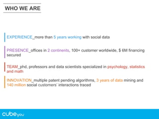 WHO WE ARE

EXPERIENCE_more than 5 years working with social data
PRESENCE_offices in 2 continents, 100+ customer worldwide, $ 6M financing
secured
TEAM_phd, professors and data scientists specialized in psychology, statistics
and math
INNOVATION_multiple patent pending algorithms, 3 years of data mining and
140 million social customers’ interactions traced

 