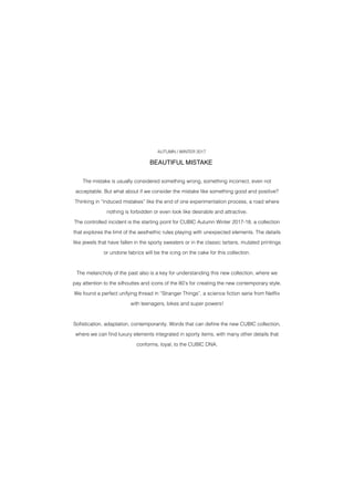 The mistake is usually considered something wrong, something incorrect, even not
acceptable. But what about if we consider the mistake like something good and positive?
Thinking in “induced mistakes” like the end of one experimentation process, a road where
nothing is forbidden or even look like desirable and attractive.
The controlled incident is the starting point for CUBIC Autumn Winter 2017-18, a collection
that explores the limit of the aesthethic rules playing with unexpected elements. The details
like jewels that have fallen in the sporty sweaters or in the classic tartans, mutated printings
or undone fabrics will be the icing on the cake for this collection.
The melancholy of the past also is a key for understanding this new collection, where we
pay attention to the silhouttes and icons of the 80’s for creating the new contemporary style.
We found a perfect unifying thread in “Stranger Things”, a science fiction serie from Netflix
with teenagers, bikes and super powers!
Sofistication, adaptation, contemporanity. Words that can define the new CUBIC collection,
where we can find luxury elements integrated in sporty items, with many other details that
conforms, loyal, to the CUBIC DNA.
 