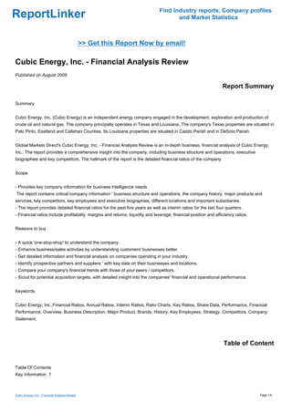 Find Industry reports, Company profiles
ReportLinker                                                                          and Market Statistics



                                                 >> Get this Report Now by email!

Cubic Energy, Inc. - Financial Analysis Review
Published on August 2009

                                                                                                                  Report Summary

Summary


Cubic Energy, Inc. (Cubic Energy) is an independent energy company engaged in the development, exploration and production of
crude oil and natural gas. The company principally operates in Texas and Louisiana. The company's Texas properties are situated in
Palo Pinto, Eastland and Callahan Counties. Its Louisiana properties are situated in Caddo Parish and in DeSoto Parish.


Global Markets Direct's Cubic Energy, Inc. - Financial Analysis Review is an in-depth business, financial analysis of Cubic Energy,
Inc.. The report provides a comprehensive insight into the company, including business structure and operations, executive
biographies and key competitors. The hallmark of the report is the detailed financial ratios of the company


Scope


- Provides key company information for business intelligence needs
The report contains critical company information ' business structure and operations, the company history, major products and
services, key competitors, key employees and executive biographies, different locations and important subsidiaries.
- The report provides detailed financial ratios for the past five years as well as interim ratios for the last four quarters.
- Financial ratios include profitability, margins and returns, liquidity and leverage, financial position and efficiency ratios.


Reasons to buy


- A quick 'one-stop-shop' to understand the company.
- Enhance business/sales activities by understanding customers' businesses better.
- Get detailed information and financial analysis on companies operating in your industry.
- Identify prospective partners and suppliers ' with key data on their businesses and locations.
- Compare your company's financial trends with those of your peers / competitors.
- Scout for potential acquisition targets, with detailed insight into the companies' financial and operational performance.


Keywords


Cubic Energy, Inc.,Financial Ratios, Annual Ratios, Interim Ratios, Ratio Charts, Key Ratios, Share Data, Performance, Financial
Performance, Overview, Business Description, Major Product, Brands, History, Key Employees, Strategy, Competitors, Company
Statement,




                                                                                                                  Table of Content


Table Of Contents
Key Information 1



Cubic Energy, Inc. - Financial Analysis Review                                                                                     Page 1/4
 