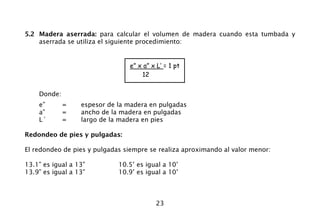 5.2 Madera aserrada: para calcular el volumen de madera cuando esta tumbada y
    aserrada se utiliza el siguiente procedimiento:


                                e” x a” x L’ = 1 pt
                                    12


    Donde:
    e”       =    espesor de la madera en pulgadas
    a”       =    ancho de la madera en pulgadas
    L´       =    largo de la madera en pies

Redondeo de pies y pulgadas:

El redondeo de pies y pulgadas siempre se realiza aproximando al valor menor:

13.1” es igual a 13”         10.5’ es igual a 10’
13.9” es igual a 13”         10.9’ es igual a 10’



                                         23
 