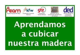 Proyecto Especial Alto Mayo   Cooperación Financiera     Cooperación         Asociación para la        Servicio Alemán de
                                    Alemana            Técnica Alemana   Conservación del Patrimonio      Cooperación
                                                                                de Cutivireni            Social-Técnica




  Aprendamos
    a cubicar
 nuestra madera
 