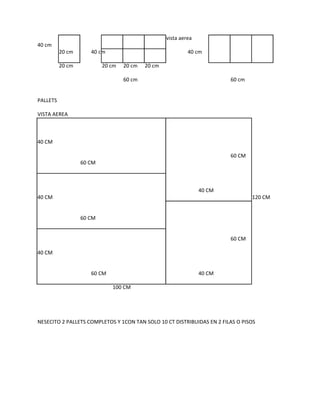 vista aerea
40 cm
          20 cm      40 cm                                 40 cm

          20 cm           20 cm   20 cm   20 cm

                                  60 cm                                 60 cm


PALLETS

VISTA AEREA



40 CM

                                                                        60 CM
                  60 CM



                                                                40 CM
40 CM                                                                           120 CM


                  60 CM


                                                                        60 CM

40 CM


                     60 CM                                      40 CM

                             100 CM




NESECITO 2 PALLETS COMPLETOS Y 1CON TAN SOLO 10 CT DISTRIBUIDAS EN 2 FILAS O PISOS
 