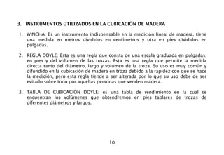 10
3. INSTRUMENTOS UTILIZADOS EN LA CUBICACIÓN DE MADERA
1. WINCHA: Es un instrumento indispensable en la medición lineal de madera, tiene
una medida en metros divididos en centímetros y otra en pies divididos en
pulgadas.
2. REGLA DOYLE: Esta es una regla que consta de una escala graduada en pulgadas,
en pies y del volumen de las trozas. Esta es una regla que permite la medida
directa tanto del diámetro, largo y volumen de la troza. Su uso es muy común y
difundido en la cubicación de madera en troza debido a la rapidez con que se hace
la medición, pero esta regla tiende a ser alterada por lo que su uso debe de ser
evitado sobre todo por aquellas personas que venden madera.
3. TABLA DE CUBICACIÓN DOYLE: es una tabla de rendimiento en la cual se
encuentran los volúmenes que obtendremos en pies tablares de trozas de
diferentes diámetros y largos.
 