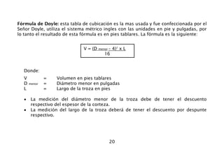20
Fórmula de Doyle: esta tabla de cubicación es la mas usada y fue confeccionada por el
Señor Doyle, utiliza el sistema métrico ingles con las unidades en pie y pulgadas, por
lo tanto el resultado de esta fórmula es en pies tablares. La fórmula es la siguiente:
Donde:
V = Volumen en pies tablares
D menor = Diámetro menor en pulgadas
L = Largo de la troza en pies
• La medición del diámetro menor de la troza debe de tener el descuento
respectivo del espesor de la corteza.
• La medición del largo de la troza deberá de tener el descuento por despunte
respectivo.
V = (D menor – 4)2
x L
16
 