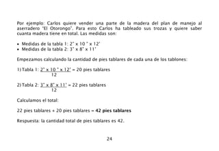 24
Por ejemplo: Carlos quiere vender una parte de la madera del plan de manejo al
aserradero “El Otorongo”. Para esto Carlos ha tableado sus trozas y quiere saber
cuanta madera tiene en total. Las medidas son:
• Medidas de la tabla 1: 2” x 10 ” x 12’
• Medidas de la tabla 2: 3” x 8” x 11’
Empezamos calculando la cantidad de pies tablares de cada una de los tablones:
1) Tabla 1: 2” x 10 ” x 12’ = 20 pies tablares
12
2) Tabla 2: 3” x 8” x 11’ = 22 pies tablares
12
Calculamos el total:
22 pies tablares + 20 pies tablares = 42 pies tablares
Respuesta: la cantidad total de pies tablares es 42.
 