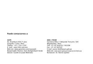 Puede contactarnos a:
ACPC
Av. Aramburú 656 3er
piso
Surquillo / Lima / Perú
Telefax : +51 1 221-1197
E- mail : acpc1@ec-red.com
Web-site: www.geocities.com/acpcweb
Responsable Técnico: Hans Buttgembach Verde
Edición: Giselle Cruzado Meléndez
DED / PEAM
Carretera Pdte. F. Belaunde Terry km. 504
Moyobamba / Perú
Telf. +51 42 562618 / 562208
Fax: +51 42 562522
E-mail: asesor-ded@peam.gob.pe
Web-site: www.peam.gob.pe/cooperacion/ded.asp
Re-Edición: Dr. Patrick Spittler
 