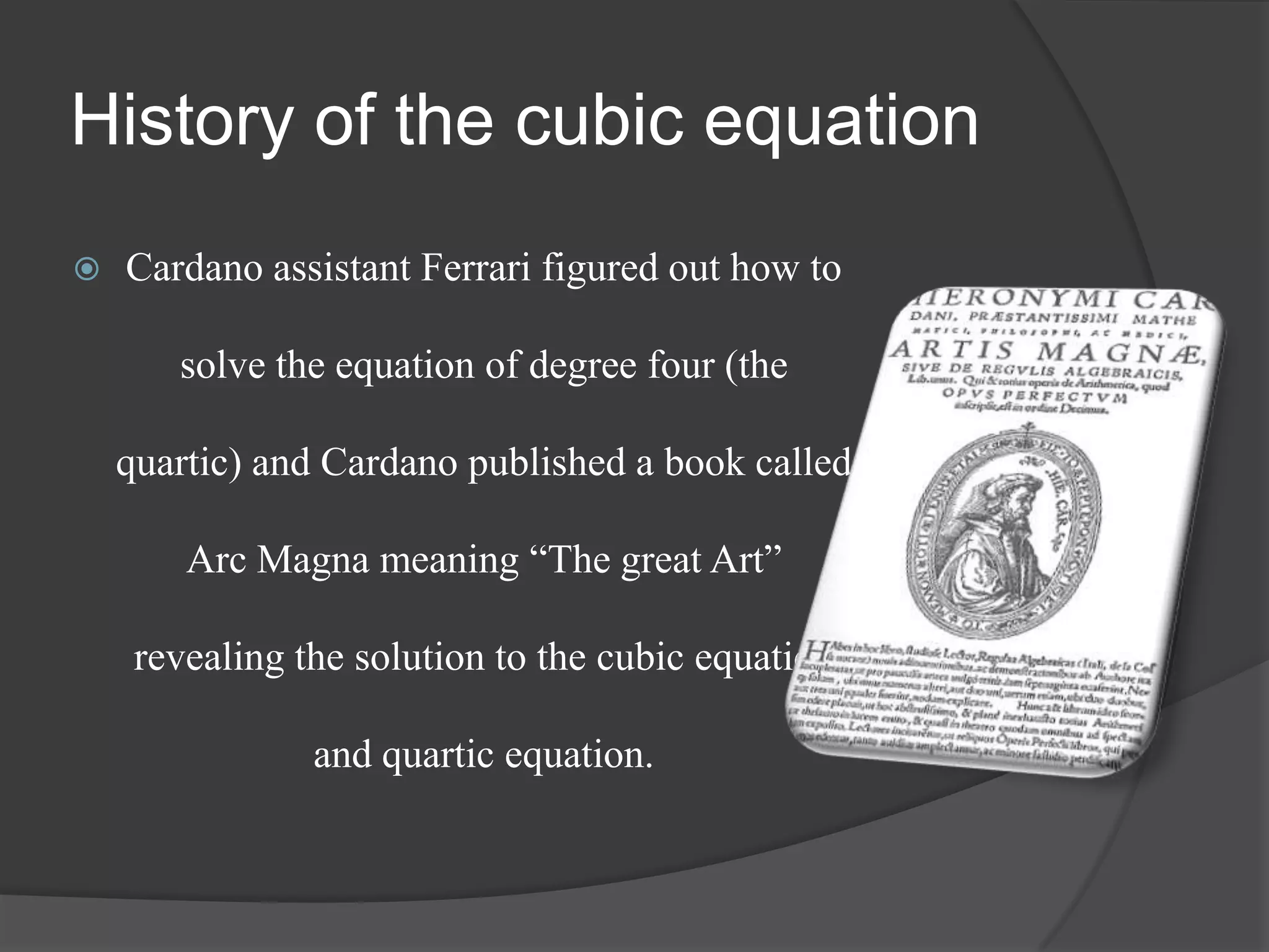 History of the cubic equation
 Cardano assistant Ferrari figured out how to
solve the equation of degree four (the
quartic) and Cardano published a book called
Arc Magna meaning “The great Art”
revealing the solution to the cubic equation
and quartic equation.
 