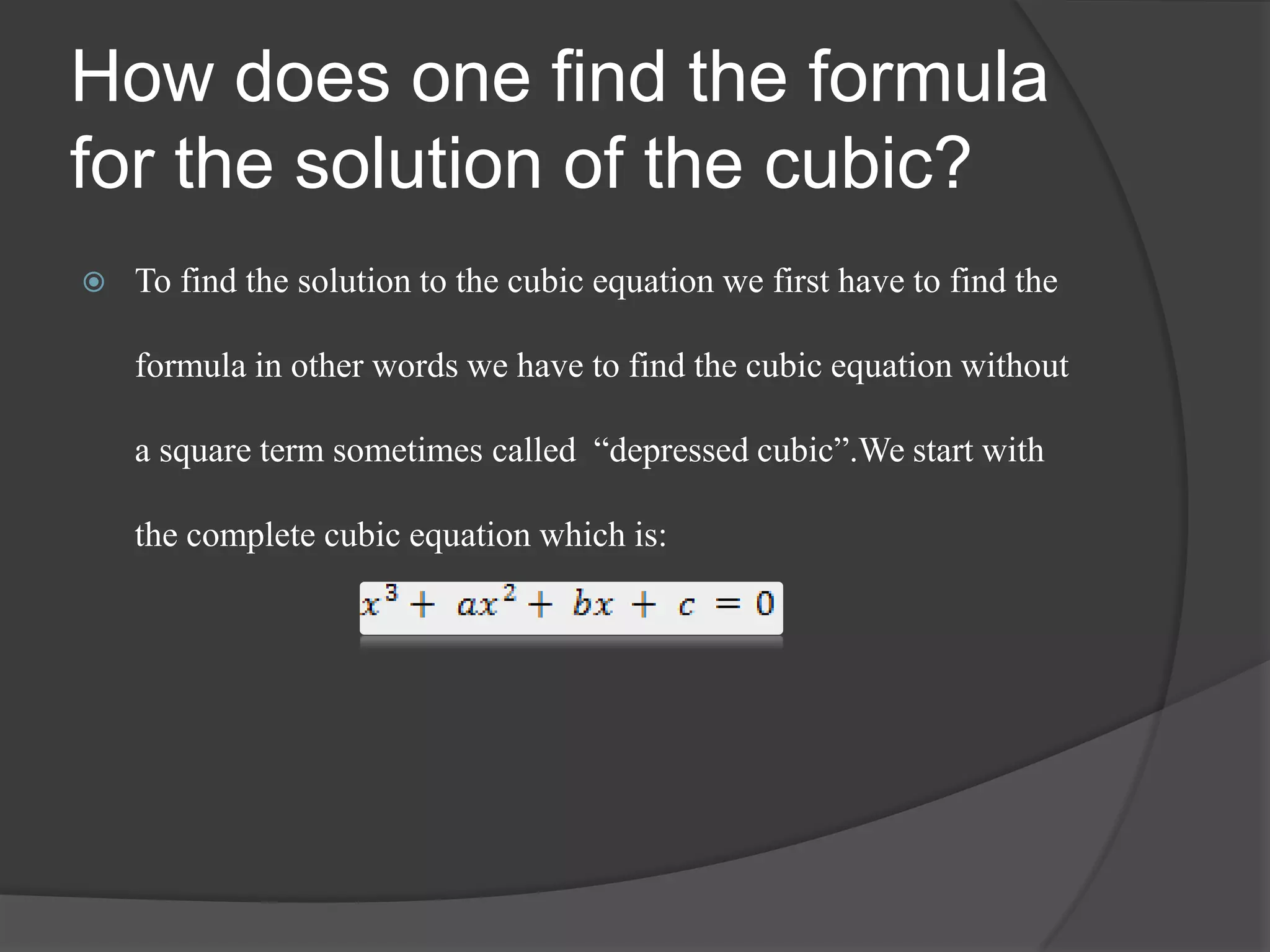 How does one find the formula
for the solution of the cubic?
 To find the solution to the cubic equation we first have to find the
formula in other words we have to find the cubic equation without
a square term sometimes called “depressed cubic”.We start with
the complete cubic equation which is:
 