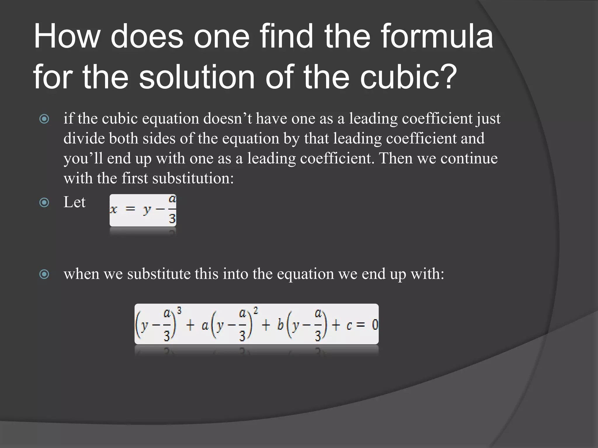 How does one find the formula
for the solution of the cubic?
 if the cubic equation doesn’t have one as a leading coefficient just
divide both sides of the equation by that leading coefficient and
you’ll end up with one as a leading coefficient. Then we continue
with the first substitution:
 Let
 when we substitute this into the equation we end up with:
 