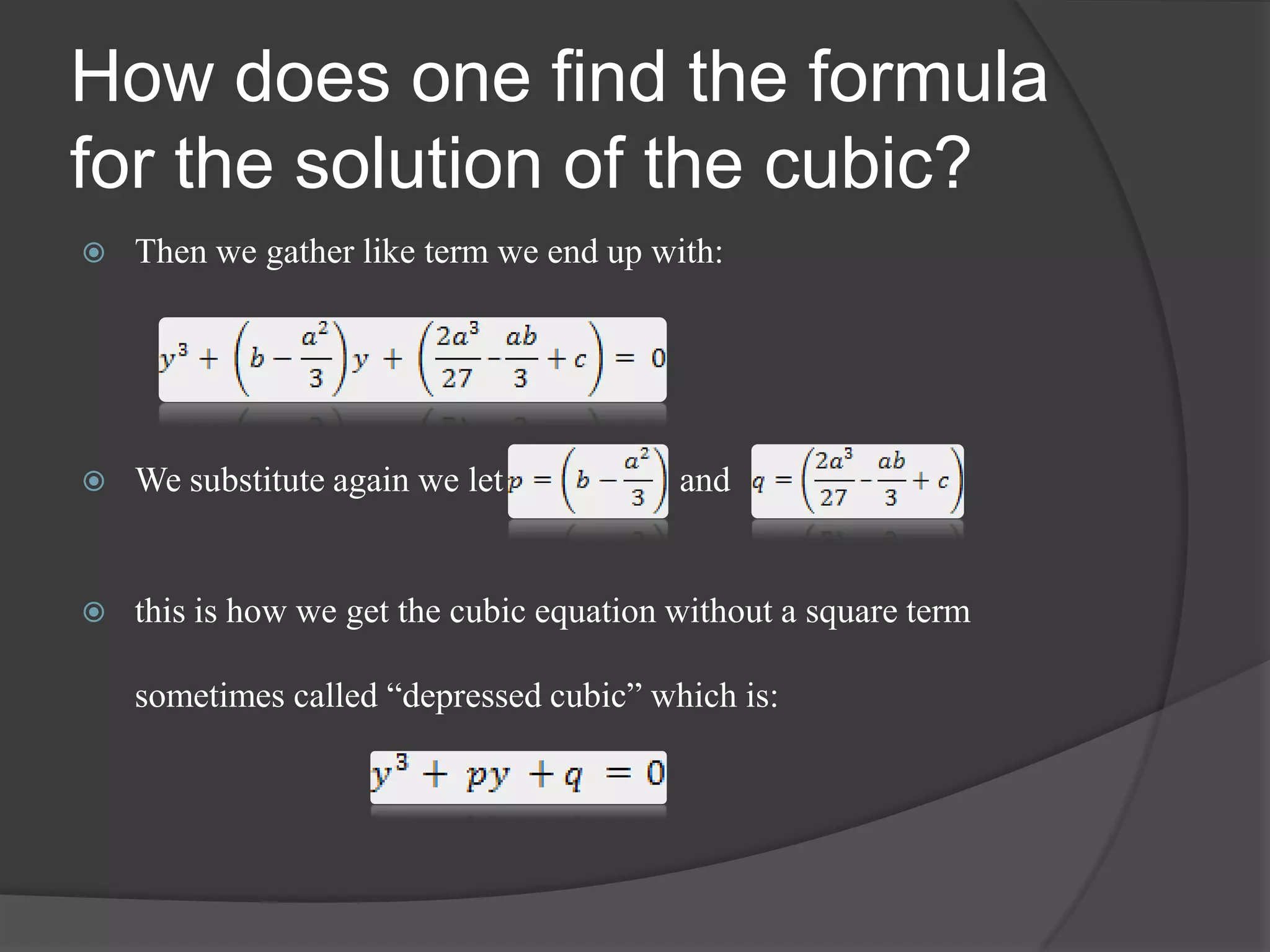How does one find the formula
for the solution of the cubic?
 Then we gather like term we end up with:
 We substitute again we let and
 this is how we get the cubic equation without a square term
sometimes called “depressed cubic” which is:
 