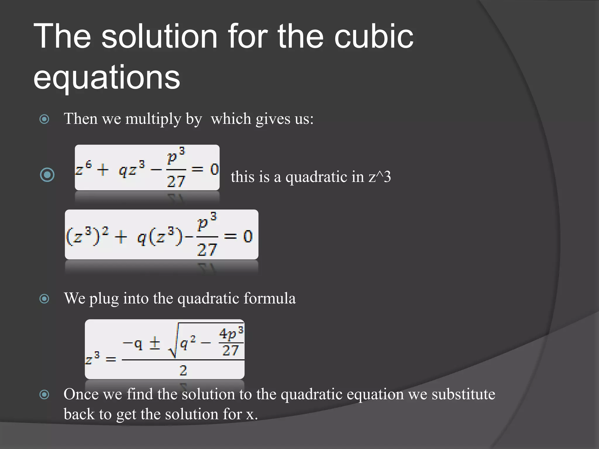 The solution for the cubic
equations
 Then we multiply by which gives us:
 this is a quadratic in z^3
 We plug into the quadratic formula
 Once we find the solution to the quadratic equation we substitute
back to get the solution for x.
 