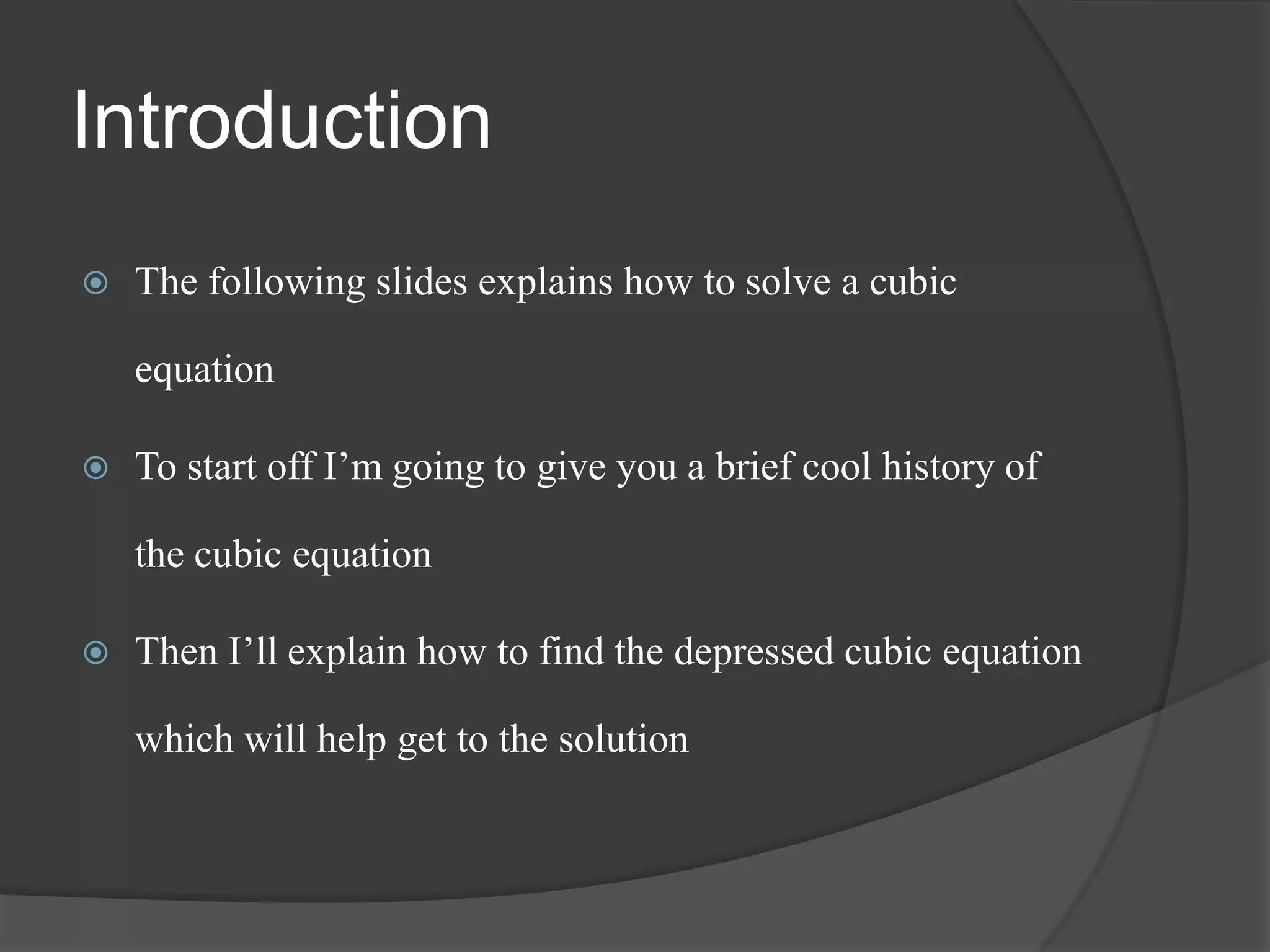 Introduction
 The following slides explains how to solve a cubic
equation
 To start off I’m going to give you a brief cool history of
the cubic equation
 Then I’ll explain how to find the depressed cubic equation
which will help get to the solution
 