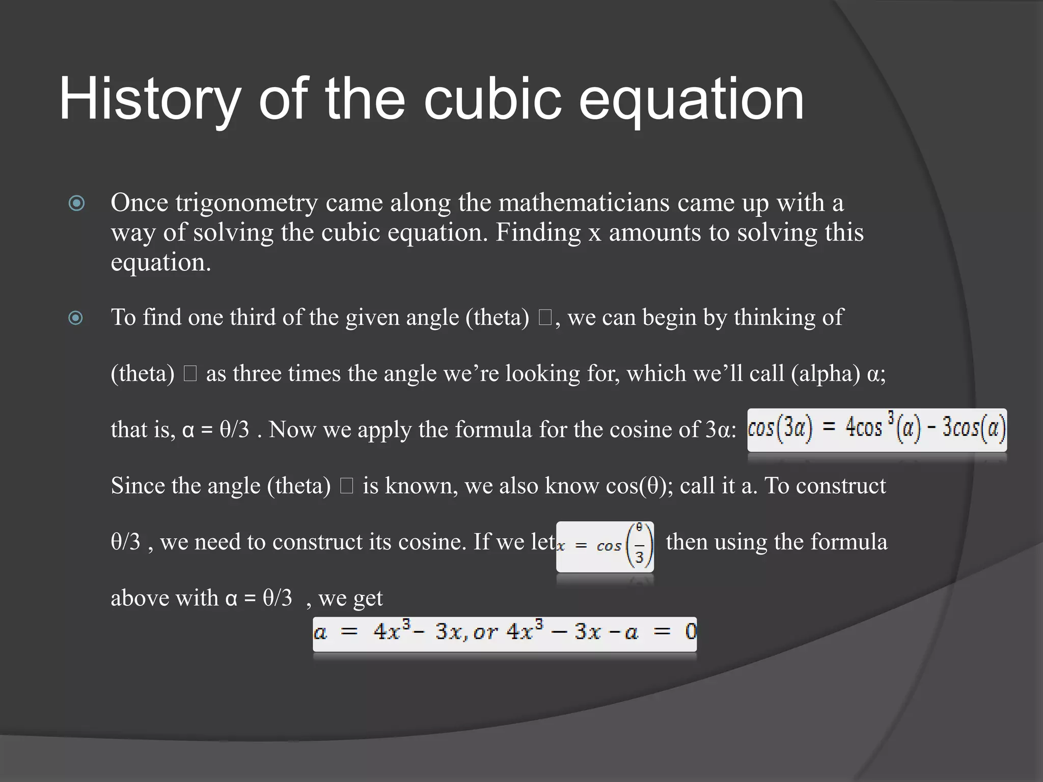 History of the cubic equation
 Once trigonometry came along the mathematicians came up with a
way of solving the cubic equation. Finding x amounts to solving this
equation.
 To find one third of the given angle (theta) ᶿ, we can begin by thinking of
(theta) ᶿas three times the angle we’re looking for, which we’ll call (alpha) α;
that is, α = θ/3 . Now we apply the formula for the cosine of 3α:
Since the angle (theta) ᶿis known, we also know cos(θ); call it a. To construct
θ/3 , we need to construct its cosine. If we let then using the formula
above with α = θ/3 , we get
 