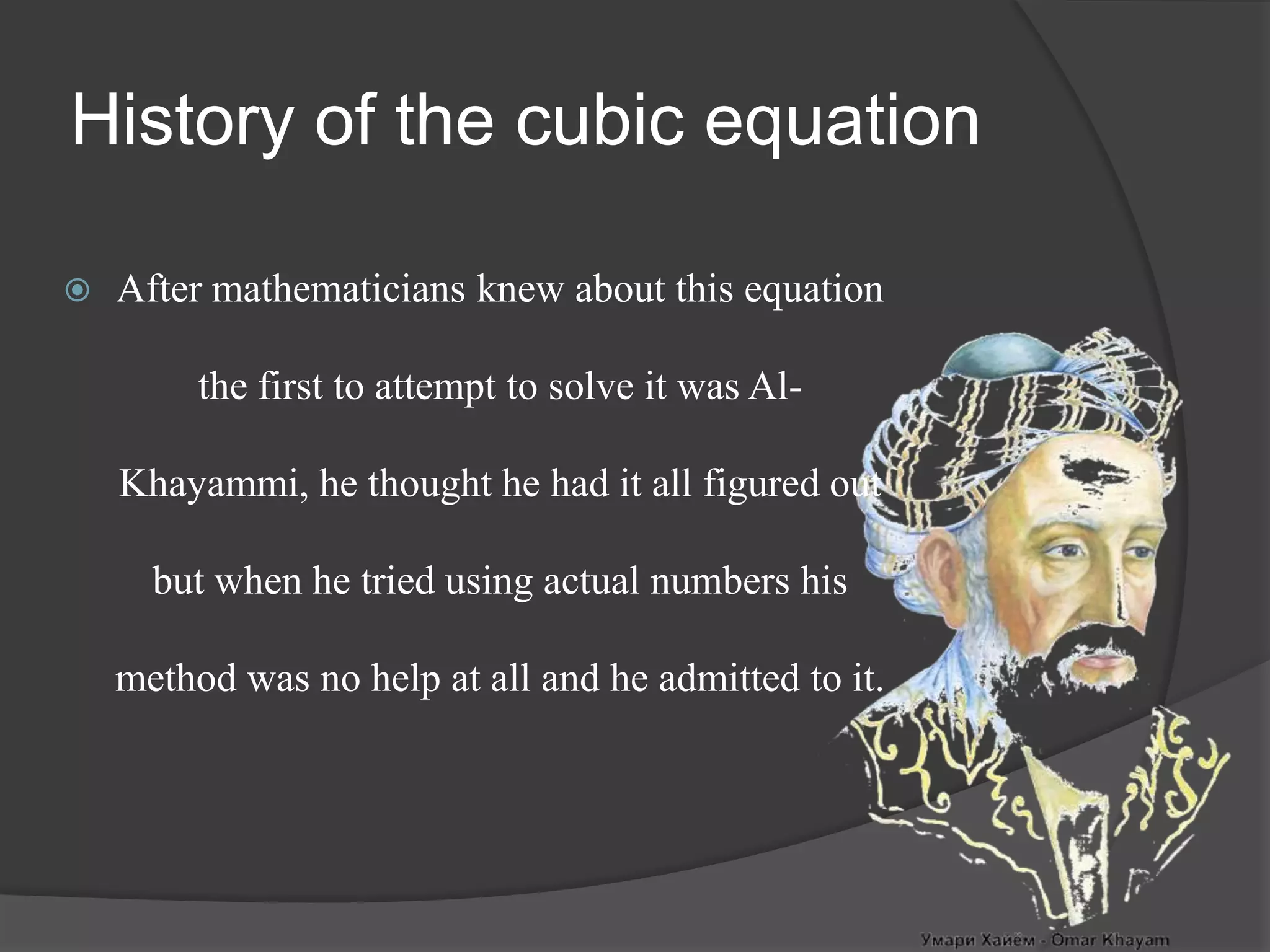 History of the cubic equation
 After mathematicians knew about this equation
the first to attempt to solve it was Al-
Khayammi, he thought he had it all figured out
but when he tried using actual numbers his
method was no help at all and he admitted to it.
 