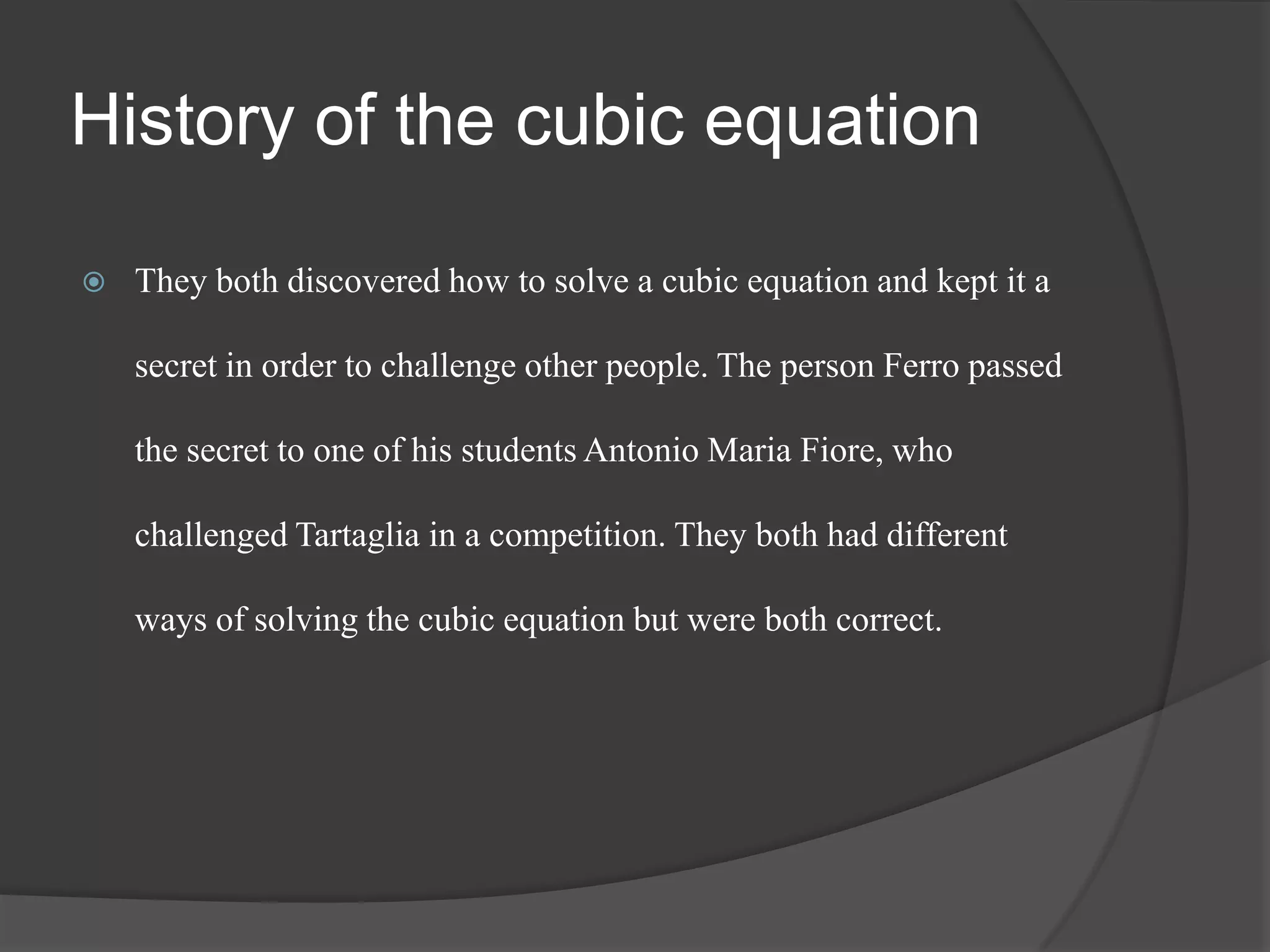 History of the cubic equation
 They both discovered how to solve a cubic equation and kept it a
secret in order to challenge other people. The person Ferro passed
the secret to one of his students Antonio Maria Fiore, who
challenged Tartaglia in a competition. They both had different
ways of solving the cubic equation but were both correct.
 