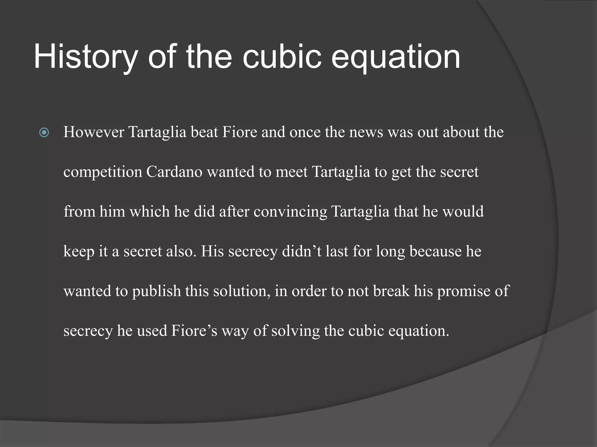 History of the cubic equation
 However Tartaglia beat Fiore and once the news was out about the
competition Cardano wanted to meet Tartaglia to get the secret
from him which he did after convincing Tartaglia that he would
keep it a secret also. His secrecy didn’t last for long because he
wanted to publish this solution, in order to not break his promise of
secrecy he used Fiore’s way of solving the cubic equation.
 
