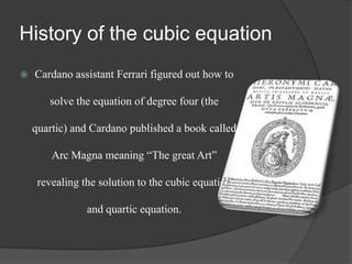 History of the cubic equation
 Cardano assistant Ferrari figured out how to
solve the equation of degree four (the
quartic) and Cardano published a book called
Arc Magna meaning “The great Art”
revealing the solution to the cubic equation
and quartic equation.
 