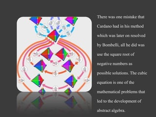 There was one mistake that
Cardano had in his method
which was later on resolved
by Bombelli, all he did was
use the square root of
negative numbers as
possible solutions. The cubic
equation is one of the
mathematical problems that
led to the development of
abstract algebra.
 