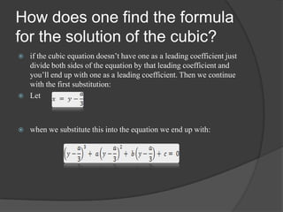 How does one find the formula
for the solution of the cubic?
 if the cubic equation doesn’t have one as a leading coefficient just
divide both sides of the equation by that leading coefficient and
you’ll end up with one as a leading coefficient. Then we continue
with the first substitution:
 Let
 when we substitute this into the equation we end up with:
 