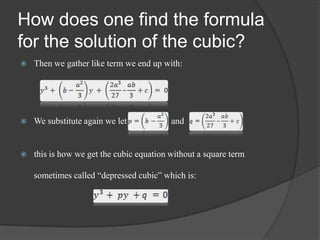 How does one find the formula
for the solution of the cubic?
 Then we gather like term we end up with:
 We substitute again we let and
 this is how we get the cubic equation without a square term
sometimes called “depressed cubic” which is:
 