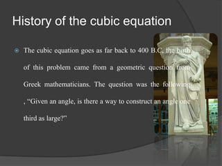 History of the cubic equation
 The cubic equation goes as far back to 400 B.C, the birth
of this problem came from a geometric question from
Greek mathematicians. The question was the following
, “Given an angle, is there a way to construct an angle one
third as large?”
 