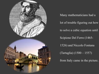 Many mathematicians had a
lot of trouble figuring out how
to solve a cubic equation until
Scipione Del Ferro (1465-
1526) and Niccolo Fontana
(Tartaglia) (1500 – 1557)
from Italy came in the picture.
 