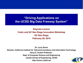 “Driving Applications on
the UCSD Big Data Freeway System”
Keynote Lecture
Cubic and UC San Diego Innovation Workshop
UC San Diego
February 26, 2014
Dr. Larry Smarr
Director, California Institute for Telecommunications and Information Technology
Harry E. Gruber Professor,
Dept. of Computer Science and Engineering
Jacobs School of Engineering, UCSD
http://lsmarr.calit2.net 1
 