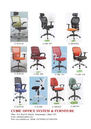 CUBIC OFFICE SYSTEM & FURNITURE
Office: 34/3, Road 03, Shamoli, Mohammadpur, Dhaka-1207.
E-mai: cubicbd@outlook.com
Web: www.cubicbd.com. Mobile: 01678568811,01740610106
C-TJ-01-01 C-AM- 887 C-AM-898A
C-TJ-06-01 C-AM- 909 C-AM- 231 C-AM- 234
C-TJ-03-01 C-TJ-906 C-AM-822 C-AM-303
 