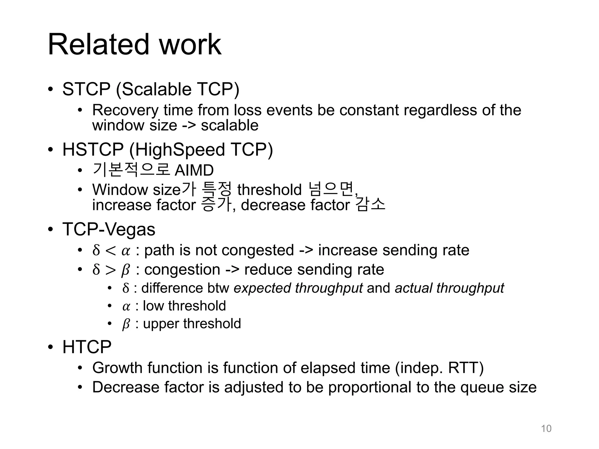 Related work
• STCP (Scalable TCP)
• Recovery time from loss events be constant regardless of the
window size -> scalable
• HSTCP (HighSpeed TCP)
• 기본적으로 AIMD
• Window size가 특정 threshold 넘으면,
increase factor 증가, decrease factor 감소
• TCP-Vegas
• δ < 𝛼 : path is not congested -> increase sending rate
• δ > 𝛽 : congestion -> reduce sending rate
• δ : difference btw expected throughput and actual throughput
• 𝛼 : low threshold
• 𝛽 : upper threshold
• HTCP
• Growth function is function of elapsed time (indep. RTT)
• Decrease factor is adjusted to be proportional to the queue size
10
 