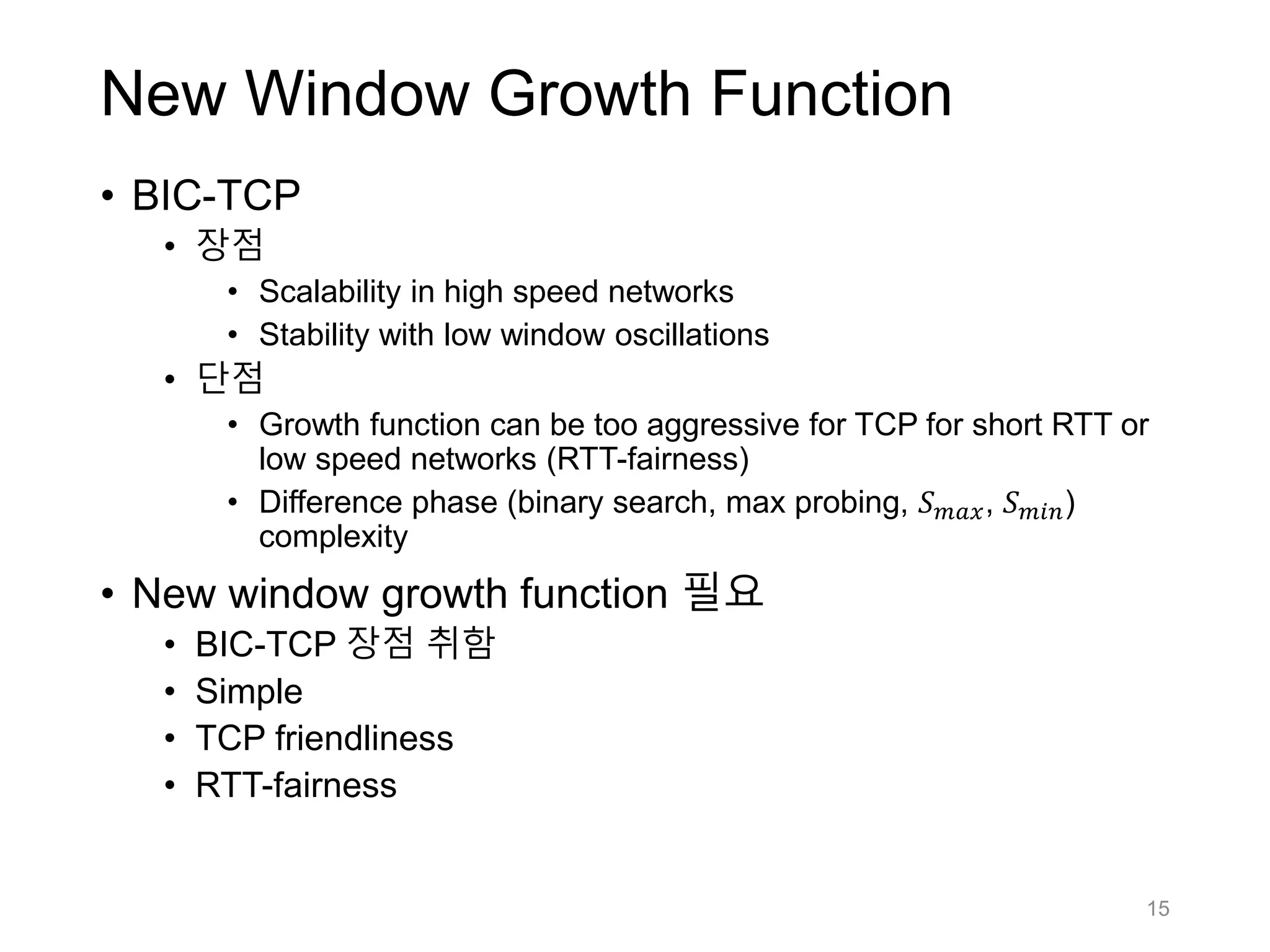 New Window Growth Function
• BIC-TCP
• 장점
• Scalability in high speed networks
• Stability with low window oscillations
• 단점
• Growth function can be too aggressive for TCP for short RTT or
low speed networks (RTT-fairness)
• Difference phase (binary search, max probing, 𝑆 𝑚𝑎𝑥, 𝑆 𝑚𝑖𝑛)
complexity
• New window growth function 필요
• BIC-TCP 장점 취함
• Simple
• TCP friendliness
• RTT-fairness
15
 