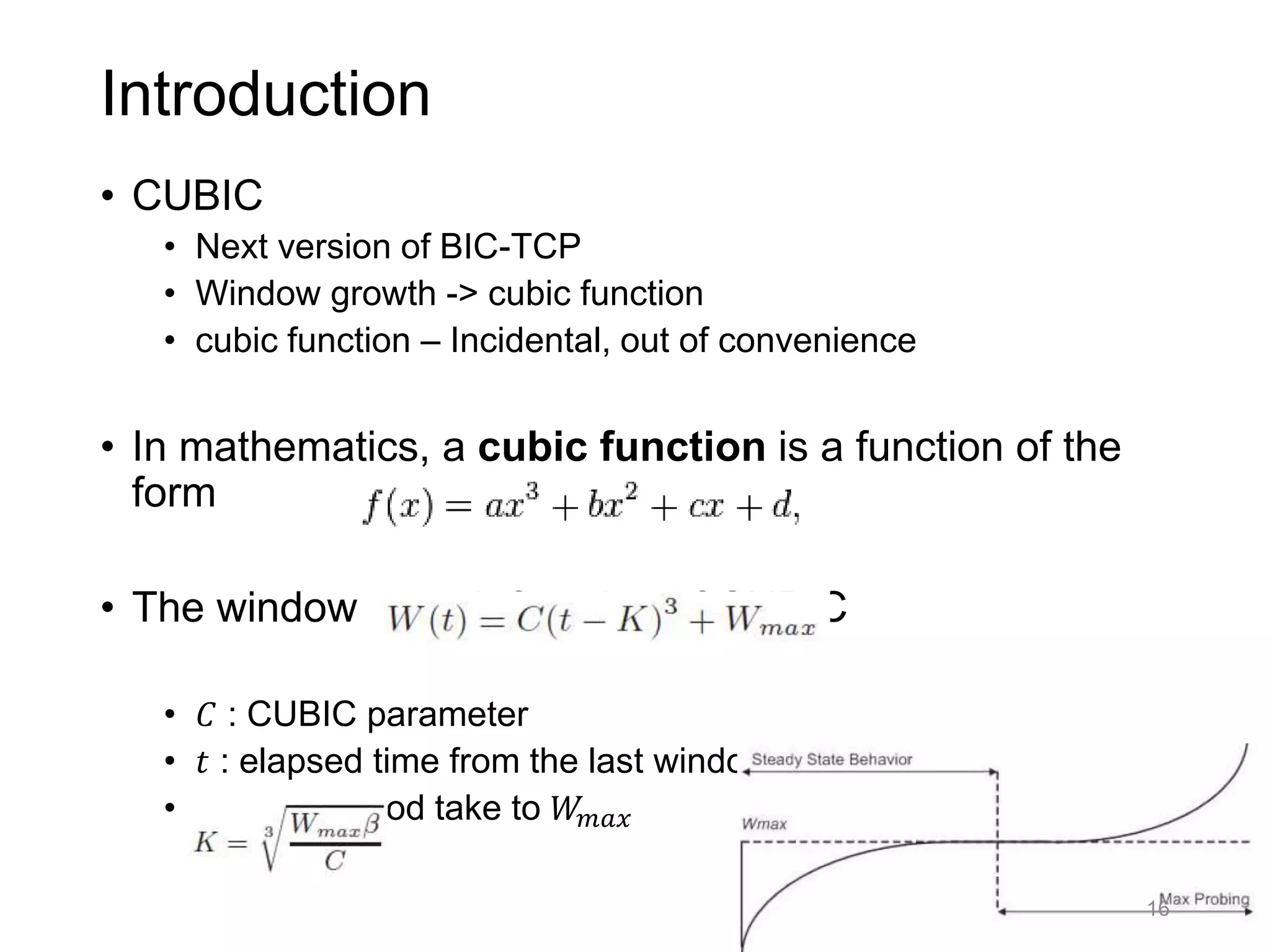 Introduction
• CUBIC
• Next version of BIC-TCP
• Window growth -> cubic function
• cubic function – Incidental, out of convenience
• In mathematics, a cubic function is a function of the
form
• The window growth function of CUBIC
• 𝐶 : CUBIC parameter
• 𝑡 : elapsed time from the last window reduction
• 𝐾 : time period take to 𝑊𝑚𝑎𝑥
16
 
