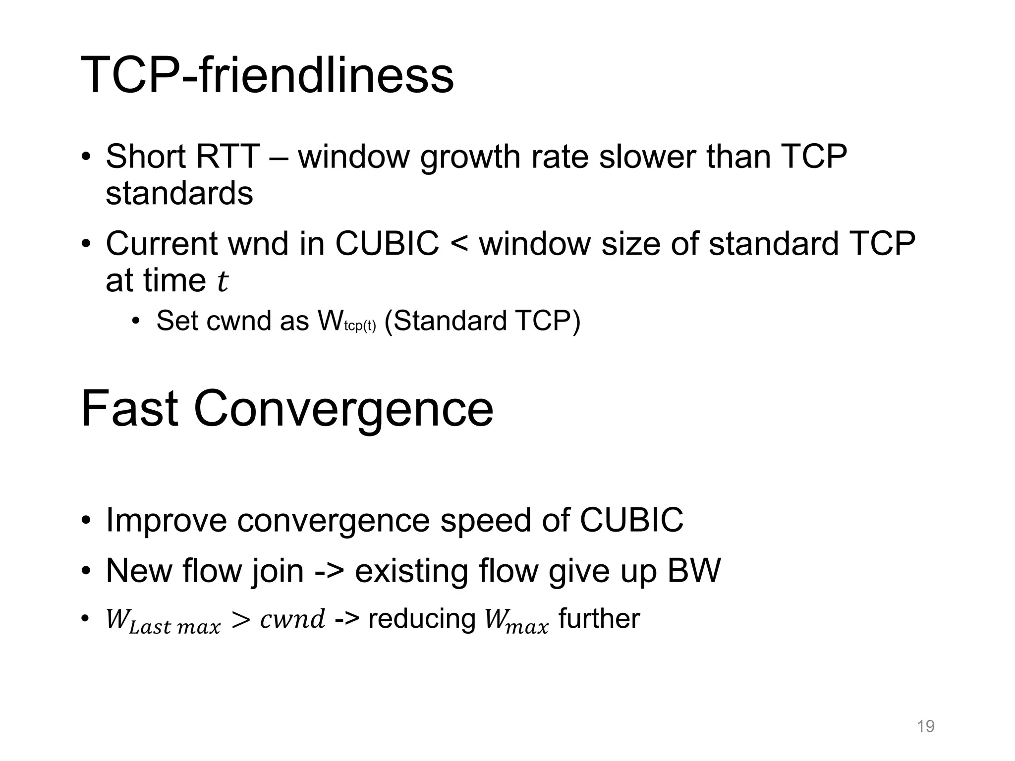 TCP-friendliness
• Short RTT – window growth rate slower than TCP
standards
• Current wnd in CUBIC < window size of standard TCP
at time 𝑡
• Set cwnd as Wtcp(t) (Standard TCP)
• Improve convergence speed of CUBIC
• New flow join -> existing flow give up BW
• 𝑊𝐿𝑎𝑠𝑡 𝑚𝑎𝑥 > 𝑐𝑤𝑛𝑑 -> reducing 𝑊𝑚𝑎𝑥 further
19
Fast Convergence
 