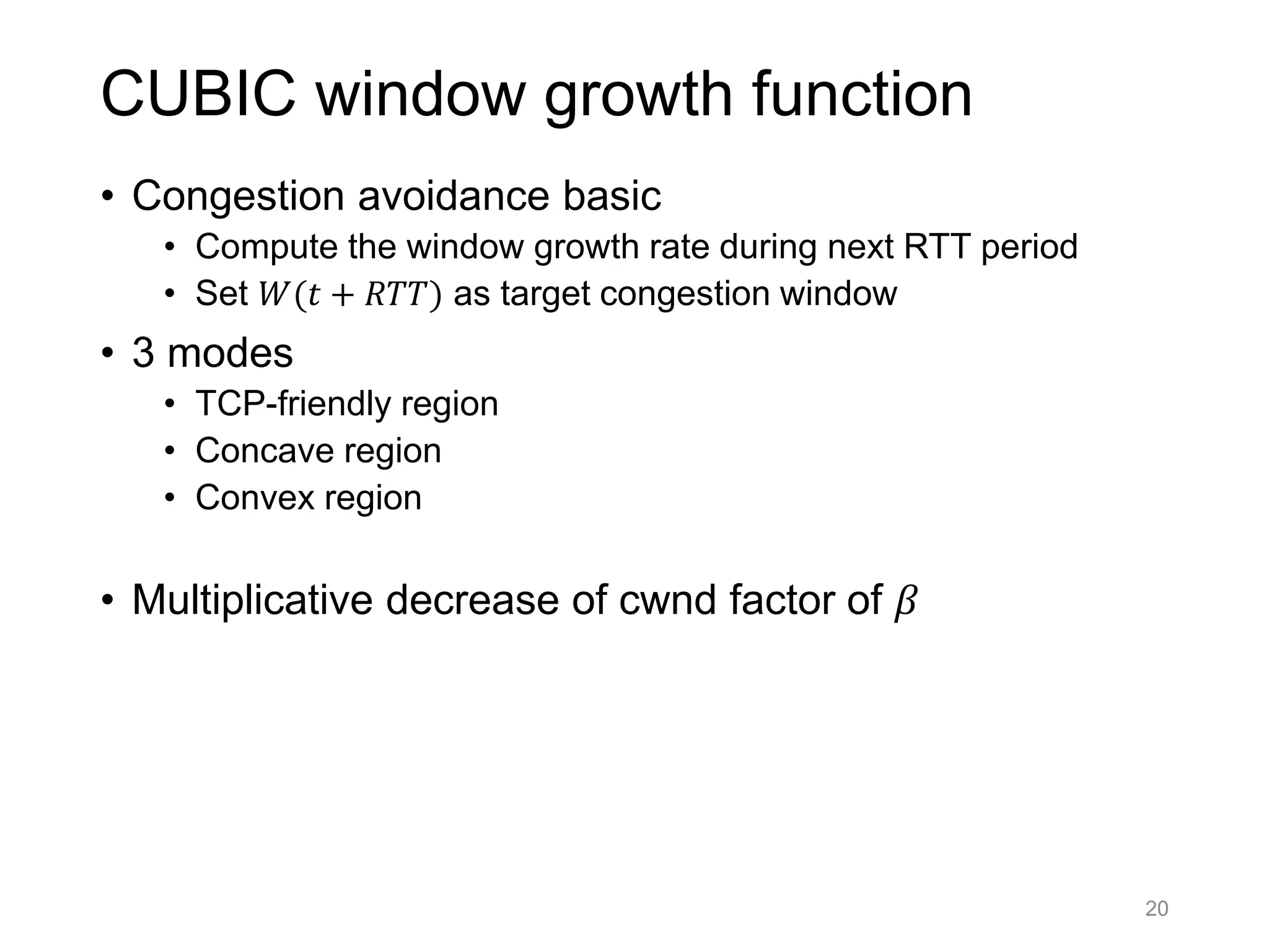 CUBIC window growth function
• Congestion avoidance basic
• Compute the window growth rate during next RTT period
• Set 𝑊(𝑡 + 𝑅𝑇𝑇) as target congestion window
• 3 modes
• TCP-friendly region
• Concave region
• Convex region
• Multiplicative decrease of cwnd factor of 𝛽
20
 