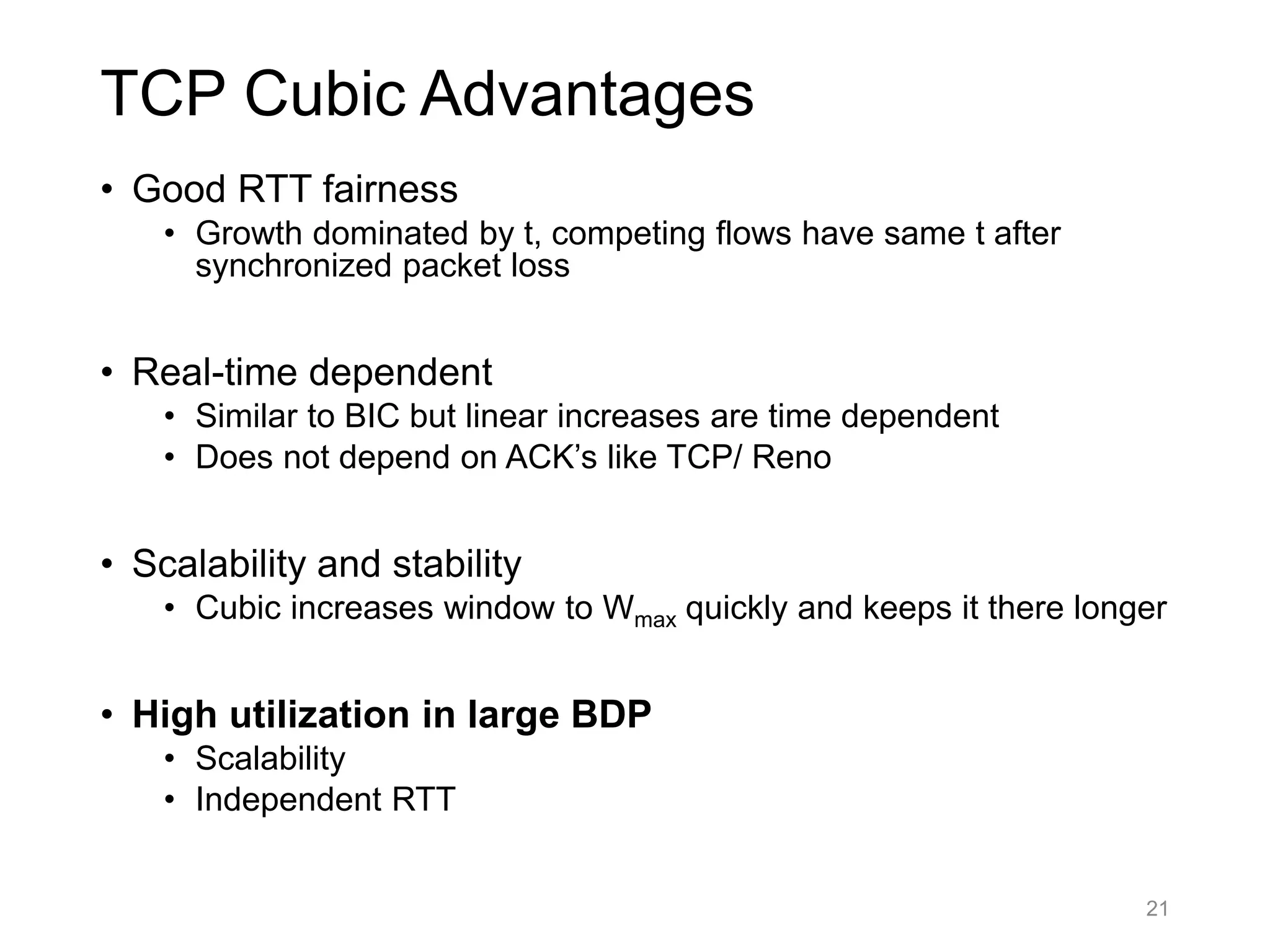 TCP Cubic Advantages
• Good RTT fairness
• Growth dominated by t, competing flows have same t after
synchronized packet loss
• Real-time dependent
• Similar to BIC but linear increases are time dependent
• Does not depend on ACK’s like TCP/ Reno
• Scalability and stability
• Cubic increases window to Wmax quickly and keeps it there longer
• High utilization in large BDP
• Scalability
• Independent RTT
21
 