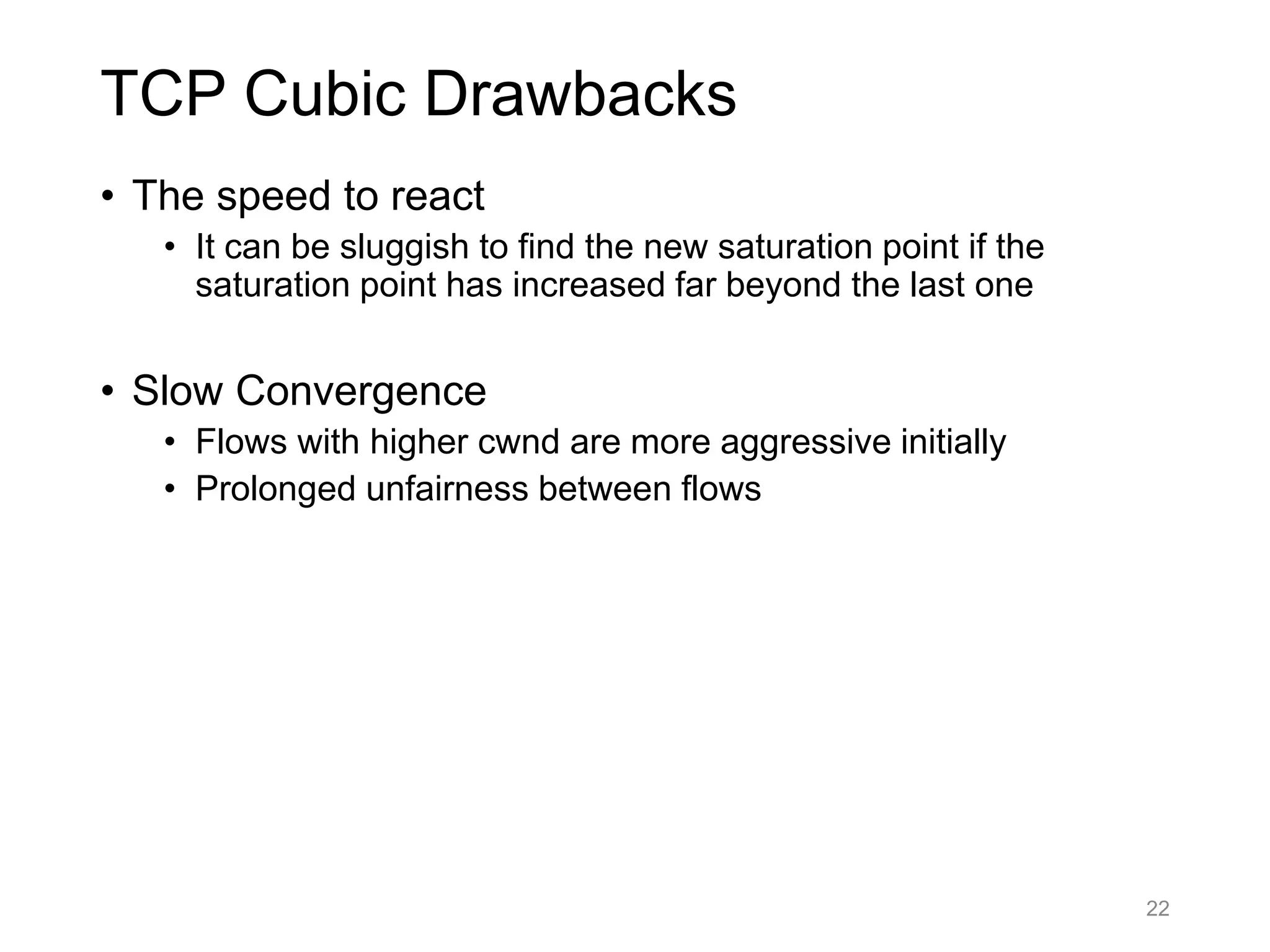 TCP Cubic Drawbacks
• The speed to react
• It can be sluggish to find the new saturation point if the
saturation point has increased far beyond the last one
• Slow Convergence
• Flows with higher cwnd are more aggressive initially
• Prolonged unfairness between flows
22
 