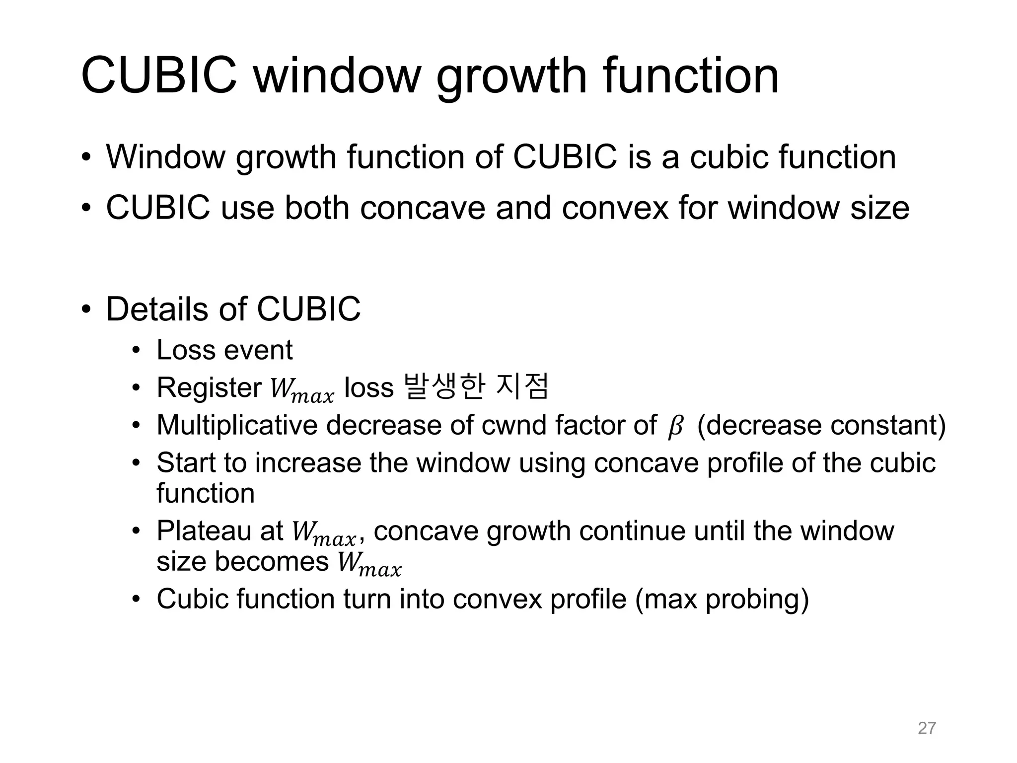 CUBIC window growth function
• Window growth function of CUBIC is a cubic function
• CUBIC use both concave and convex for window size
• Details of CUBIC
• Loss event
• Register 𝑊𝑚𝑎𝑥 loss 발생한 지점
• Multiplicative decrease of cwnd factor of 𝛽 (decrease constant)
• Start to increase the window using concave profile of the cubic
function
• Plateau at 𝑊𝑚𝑎𝑥, concave growth continue until the window
size becomes 𝑊𝑚𝑎𝑥
• Cubic function turn into convex profile (max probing)
27
 
