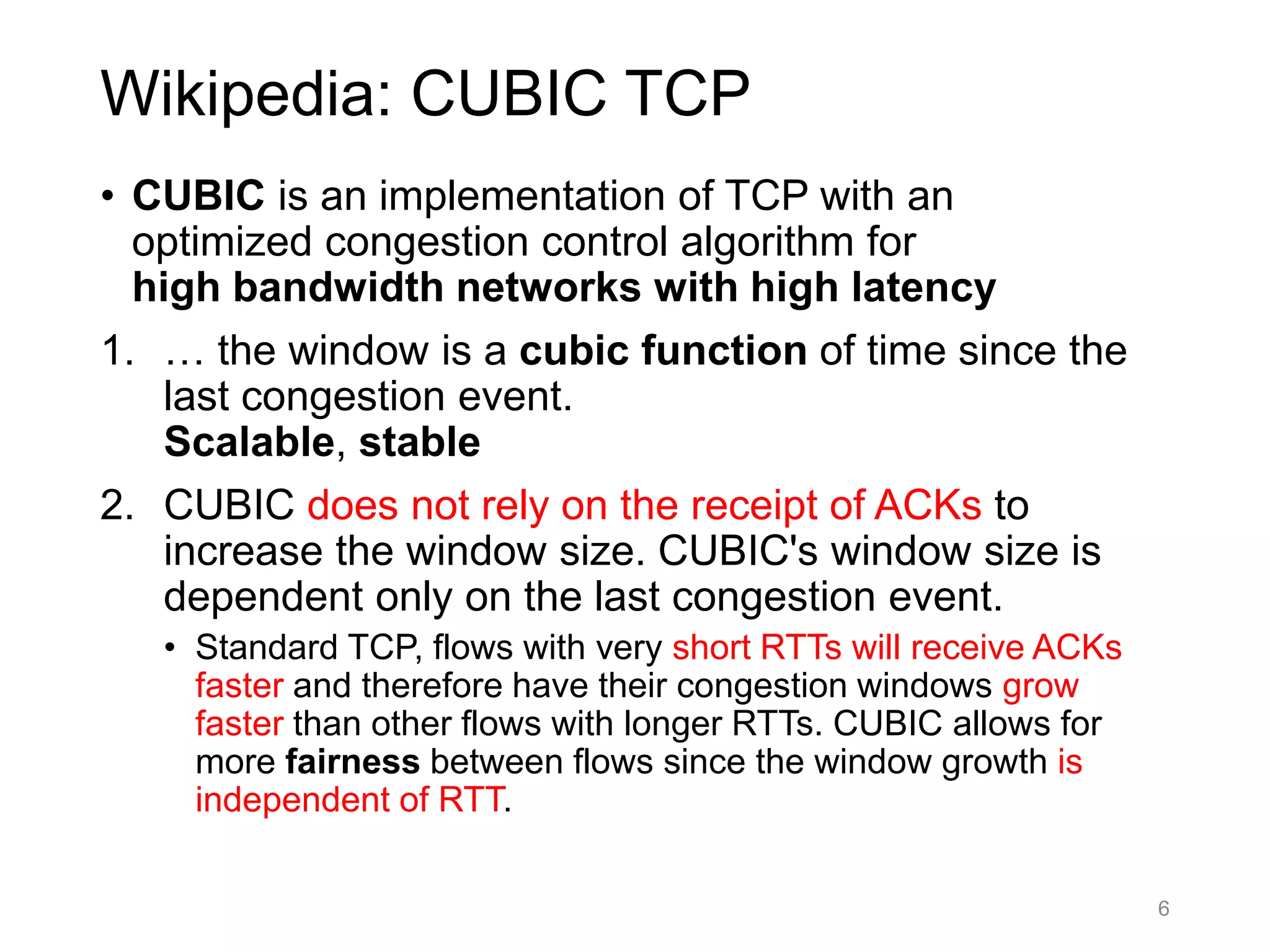Wikipedia: CUBIC TCP
• CUBIC is an implementation of TCP with an
optimized congestion control algorithm for
high bandwidth networks with high latency
1. … the window is a cubic function of time since the
last congestion event.
Scalable, stable
2. CUBIC does not rely on the receipt of ACKs to
increase the window size. CUBIC's window size is
dependent only on the last congestion event.
• Standard TCP, flows with very short RTTs will receive ACKs
faster and therefore have their congestion windows grow
faster than other flows with longer RTTs. CUBIC allows for
more fairness between flows since the window growth is
independent of RTT.
6
 