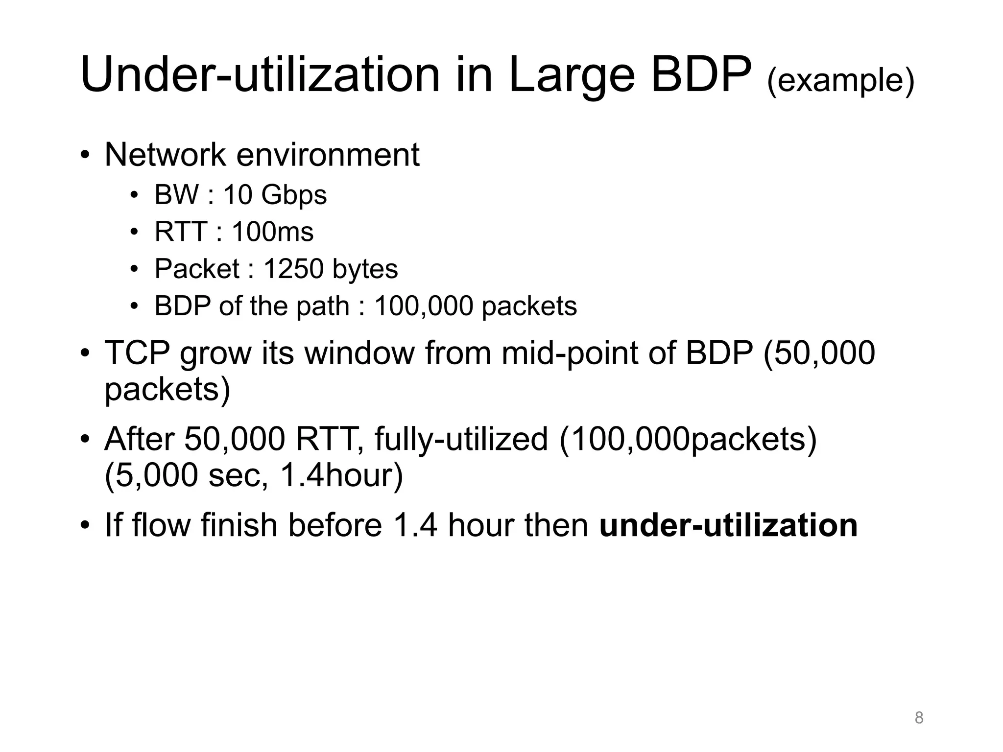 Under-utilization in Large BDP (example)
• Network environment
• BW : 10 Gbps
• RTT : 100ms
• Packet : 1250 bytes
• BDP of the path : 100,000 packets
• TCP grow its window from mid-point of BDP (50,000
packets)
• After 50,000 RTT, fully-utilized (100,000packets)
(5,000 sec, 1.4hour)
• If flow finish before 1.4 hour then under-utilization
8
 