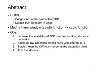 Abstract
• CUBIC
• Congestion control protocol for TCP
• Default TCP algorithm in Linux
• Modify linear window growth function -> cubic function
• Goal
1. Improve the scalability of TCP over fast and long distance
networks
2. Equitable BW allocation among flows with different RTT
3. Stable : keep the CW much longer at the saturation point
4. TCP friendliness
11
 