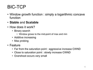 BIC-TCP
• Window growth function : simply a logarithmic concave
function
• Stable and Scalable
• How does it work?
• Binary search
• Window grows to the mid-point of max and min
• Additive increasing
• Max probing
• Feature
• Far from the saturation point : aggressive increase CWND
• Close to saturation point : slowly increase CWND
• Overshoot occurs very small
12
 