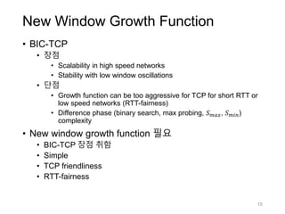 New Window Growth Function
• BIC-TCP
• 장점
• Scalability in high speed networks
• Stability with low window oscillations
• 단점
• Growth function can be too aggressive for TCP for short RTT or
low speed networks (RTT-fairness)
• Difference phase (binary search, max probing, 𝑆 𝑚𝑎𝑥, 𝑆 𝑚𝑖𝑛)
complexity
• New window growth function 필요
• BIC-TCP 장점 취함
• Simple
• TCP friendliness
• RTT-fairness
15
 