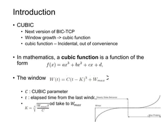 Introduction
• CUBIC
• Next version of BIC-TCP
• Window growth -> cubic function
• cubic function – Incidental, out of convenience
• In mathematics, a cubic function is a function of the
form
• The window growth function of CUBIC
• 𝐶 : CUBIC parameter
• 𝑡 : elapsed time from the last window reduction
• 𝐾 : time period take to 𝑊𝑚𝑎𝑥
16
 