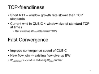 TCP-friendliness
• Short RTT – window growth rate slower than TCP
standards
• Current wnd in CUBIC < window size of standard TCP
at time 𝑡
• Set cwnd as Wtcp(t) (Standard TCP)
• Improve convergence speed of CUBIC
• New flow join -> existing flow give up BW
• 𝑊𝐿𝑎𝑠𝑡 𝑚𝑎𝑥 > 𝑐𝑤𝑛𝑑 -> reducing 𝑊𝑚𝑎𝑥 further
19
Fast Convergence
 