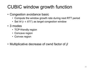 CUBIC window growth function
• Congestion avoidance basic
• Compute the window growth rate during next RTT period
• Set 𝑊(𝑡 + 𝑅𝑇𝑇) as target congestion window
• 3 modes
• TCP-friendly region
• Concave region
• Convex region
• Multiplicative decrease of cwnd factor of 𝛽
20
 