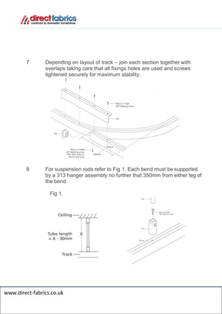 7 Depending on layout of track – join each section together with
overlaps taking care that all fixings holes are used and screws
tightened securely for maximum stability.
8 For suspension rods refer to Fig 1. Each bend must be supported
by a 313 hanger assembly no further that 350mm from either leg of
the bend.
Fig 1.
www.direct-fabrics.co.uk
 