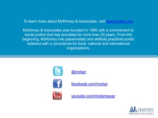 To learn more about McKinney & Associates, visit www.mckpr.com
McKinney & Associates was founded in 1990 with a commitment to
social justice that has prevailed for more than 20 years. From the
beginning, McKinney has passionately and skillfully practiced public
relations with a conscience for local, national and international
organizations.

@mckpr
facebook.com/mckpr

youtube.com/mckinneypr

 