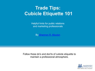 Trade Tips:
Cubicle Etiquette 101
Helpful hints for public relations
and marketing professionals

By Shannon R. Mouton

Follow these do's and don'ts of cubicle etiquette to
maintain a professional atmosphere.

 