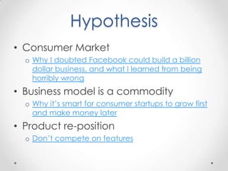 Hypothesis
• Consumer Market
  o Why I doubted Facebook could build a billion
    dollar business, and what I learned from being
    horribly wrong
• Business model is a commodity
  o Why it’s smart for consumer startups to grow first
    and make money later
• Product re-position
  o Don’t compete on features
 