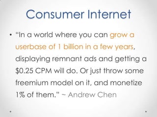 Consumer Internet
• “In a world where you can grow a
 userbase of 1 billion in a few years,
 displaying remnant ads and getting a
 $0.25 CPM will do. Or just throw some
 freemium model on it, and monetize
 1% of them.” ~ Andrew Chen
 